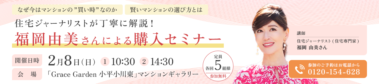 なぜ今はマンションの”買い時”なのか 賢いマンションの選び方とは 住宅ジャーナリストが丁寧に解説！福岡由美さんによる購入セミナー 開催日時 2月8日（日）（1）10:30（2）14:30 会場 「Grace Garden 小平小川東」マンションギャラリー 講師 住宅ジャーナリスト(住宅専門家)福岡 由美さん 定員 各回5組様 参加無料 参加のご予約はお電話から 0120-154-628