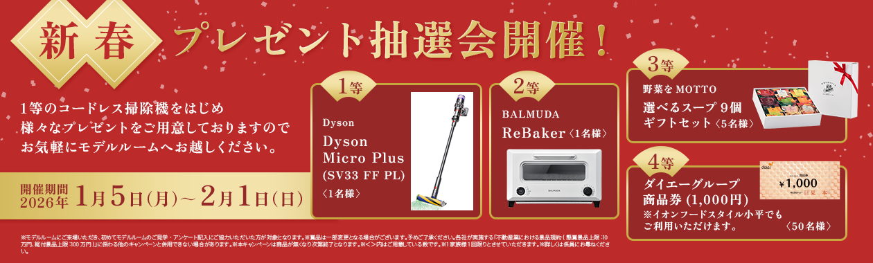 【新春プレゼント抽選会開催！】開催期間：2026年1月5日（月）～2月1日（日）｜1等のコードレス掃除機をはじめ様々なプレゼントをご用意しておりますのでお気軽にモデルルームへお越しください。「Dyson Dyson Micro Plus(SV33 FF PL)＜1名様＞」「BALMUDA ReBaker＜1名様＞」「野菜をMOTTO 選べるスープ9個ギフトセット＜5名様＞」「ダイエーグループ商品券(1,000円) ※イオンフードスタイル小平でもご利用いただけます。＜50名様＞」