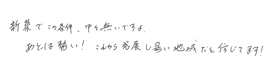 新築でこの条件、中々無いですよ。あとは勢い！これから発展し易い地域だと信じてます！